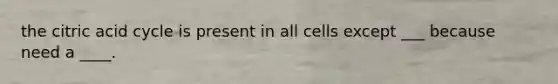 the citric acid cycle is present in all cells except ___ because need a ____.