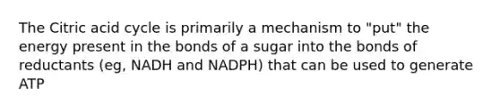 The Citric acid cycle is primarily a mechanism to "put" the energy present in the bonds of a sugar into the bonds of reductants (eg, NADH and NADPH) that can be used to generate ATP