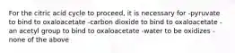 For the citric acid cycle to proceed, it is necessary for -pyruvate to bind to oxaloacetate -carbon dioxide to bind to oxaloacetate -an acetyl group to bind to oxaloacetate -water to be oxidizes -none of the above