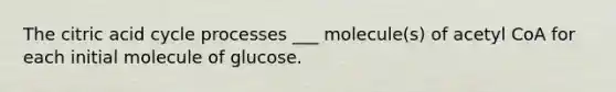 The citric acid cycle processes ___ molecule(s) of acetyl CoA for each initial molecule of glucose.