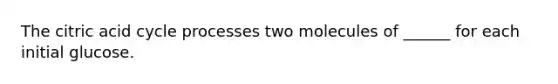 The citric acid cycle processes two molecules of ______ for each initial glucose.