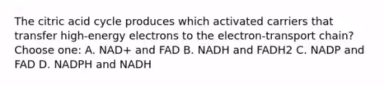 The citric acid cycle produces which activated carriers that transfer high-energy electrons to the electron-transport chain? Choose one: A. NAD+ and FAD B. NADH and FADH2 C. NADP and FAD D. NADPH and NADH