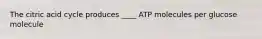 The citric acid cycle produces ____ ATP molecules per glucose molecule