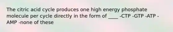 The citric acid cycle produces one high energy phosphate molecule per cycle directly in the form of ____ -CTP -GTP -ATP -AMP -none of these