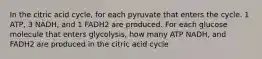 In the citric acid cycle, for each pyruvate that enters the cycle. 1 ATP, 3 NADH, and 1 FADH2 are produced. For each glucose molecule that enters glycolysis, how many ATP NADH, and FADH2 are produced in the citric acid cycle