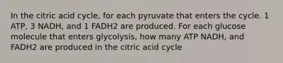 In the citric acid cycle, for each pyruvate that enters the cycle. 1 ATP, 3 NADH, and 1 FADH2 are produced. For each glucose molecule that enters glycolysis, how many ATP NADH, and FADH2 are produced in the citric acid cycle