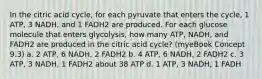 In the citric acid cycle, for each pyruvate that enters the cycle, 1 ATP, 3 NADH, and 1 FADH2 are produced. For each glucose molecule that enters glycolysis, how many ATP, NADH, and FADH2 are produced in the citric acid cycle? (myeBook Concept 9.3) a. 2 ATP, 6 NADH, 2 FADH2 b. 4 ATP, 6 NADH, 2 FADH2 c. 3 ATP, 3 NADH, 1 FADH2 about 38 ATP d. 1 ATP, 3 NADH, 1 FADH