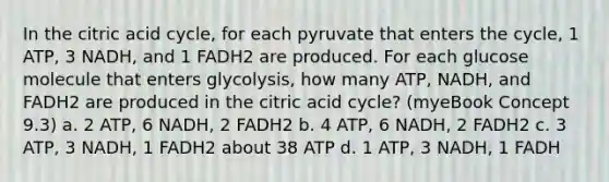 In the citric acid cycle, for each pyruvate that enters the cycle, 1 ATP, 3 NADH, and 1 FADH2 are produced. For each glucose molecule that enters glycolysis, how many ATP, NADH, and FADH2 are produced in the citric acid cycle? (myeBook Concept 9.3) a. 2 ATP, 6 NADH, 2 FADH2 b. 4 ATP, 6 NADH, 2 FADH2 c. 3 ATP, 3 NADH, 1 FADH2 about 38 ATP d. 1 ATP, 3 NADH, 1 FADH