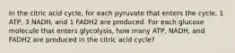 In the citric acid cycle, for each pyruvate that enters the cycle, 1 ATP, 3 NADH, and 1 FADH2 are produced. For each glucose molecule that enters glycolysis, how many ATP, NADH, and FADH2 are produced in the citric acid cycle?