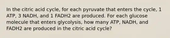 In the citric acid cycle, for each pyruvate that enters the cycle, 1 ATP, 3 NADH, and 1 FADH2 are produced. For each glucose molecule that enters glycolysis, how many ATP, NADH, and FADH2 are produced in the citric acid cycle?