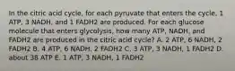 In the citric acid cycle, for each pyruvate that enters the cycle, 1 ATP, 3 NADH, and 1 FADH2 are produced. For each glucose molecule that enters glycolysis, how many ATP, NADH, and FADH2 are produced in the citric acid cycle? A. 2 ATP, 6 NADH, 2 FADH2 B. 4 ATP, 6 NADH, 2 FADH2 C. 3 ATP, 3 NADH, 1 FADH2 D. about 38 ATP E. 1 ATP, 3 NADH, 1 FADH2