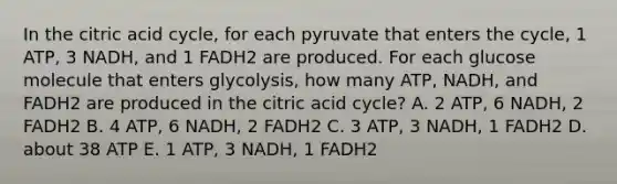 In the citric acid cycle, for each pyruvate that enters the cycle, 1 ATP, 3 NADH, and 1 FADH2 are produced. For each glucose molecule that enters glycolysis, how many ATP, NADH, and FADH2 are produced in the citric acid cycle? A. 2 ATP, 6 NADH, 2 FADH2 B. 4 ATP, 6 NADH, 2 FADH2 C. 3 ATP, 3 NADH, 1 FADH2 D. about 38 ATP E. 1 ATP, 3 NADH, 1 FADH2