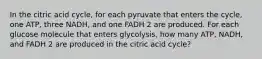 In the citric acid cycle, for each pyruvate that enters the cycle, one ATP, three NADH, and one FADH 2 are produced. For each glucose molecule that enters glycolysis, how many ATP, NADH, and FADH 2 are produced in the citric acid cycle?