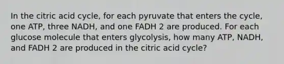 In the citric acid cycle, for each pyruvate that enters the cycle, one ATP, three NADH, and one FADH 2 are produced. For each glucose molecule that enters glycolysis, how many ATP, NADH, and FADH 2 are produced in the citric acid cycle?