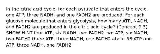 In the citric acid cycle, for each pyruvate that enters the cycle, one ATP, three NADH, and one FADH2 are produced. For each glucose molecule that enters glycolysis, how many ATP, NADH, and FADH2 are produced in the citric acid cycle? (Concept 9.3) SHOW HINT four ATP, six NADH, two FADH2 two ATP, six NADH, two FADH2 three ATP, three NADH, one FADH2 about 38 ATP one ATP, three NADH, one FADH2