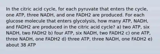 In the citric acid cycle, for each pyruvate that enters the cycle, one ATP, three NADH, and one FADH2 are produced. For each glucose molecule that enters glycolysis, how many ATP, NADH, and FADH2 are produced in the citric acid cycle? a) two ATP, six NADH, two FADH2 b) four ATP, six NADH, two FADH2 c) one ATP, three NADH, one FADH2 d) three ATP, three NADH, one FADH2 e) about 38 ATP