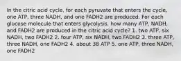 In the citric acid cycle, for each pyruvate that enters the cycle, one ATP, three NADH, and one FADH2 are produced. For each glucose molecule that enters glycolysis, how many ATP, NADH, and FADH2 are produced in the citric acid cycle? 1. two ATP, six NADH, two FADH2 2. four ATP, six NADH, two FADH2 3. three ATP, three NADH, one FADH2 4. about 38 ATP 5. one ATP, three NADH, one FADH2