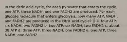 In the citric acid cycle, for each pyruvate that enters the cycle, one ATP, three NADH, and one FADH2 are produced. For each glucose molecule that enters glycolysis, how many ATP, NADH, and FADH2 are produced in the citric acid cycle? () a. four ATP, six NADH, two FADH2 b. two ATP, six NADH, two FADH2 c. about 38 ATP d. three ATP, three NADH, one FADH2 e. one ATP, three NADH, one FADH2