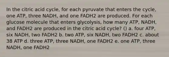 In the citric acid cycle, for each pyruvate that enters the cycle, one ATP, three NADH, and one FADH2 are produced. For each glucose molecule that enters glycolysis, how many ATP, NADH, and FADH2 are produced in the citric acid cycle? () a. four ATP, six NADH, two FADH2 b. two ATP, six NADH, two FADH2 c. about 38 ATP d. three ATP, three NADH, one FADH2 e. one ATP, three NADH, one FADH2