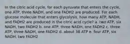 In the citric acid cycle, for each pyruvate that enters the cycle, one ATP, three NADH, and one FADH2 are produced. For each glucose molecule that enters glycolysis, how many ATP, NADH, and FADH2 are produced in the citric acid cycle? a. two ATP, six NADH, two FADH2 b. one ATP, three NADH, one FADH2 c. three ATP, three NADH, one FADH2 d. about 38 ATP e. four ATP, six NADH, two FADH2