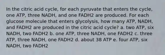 In the citric acid cycle, for each pyruvate that enters the cycle, one ATP, three NADH, and one FADH2 are produced. For each glucose molecule that enters glycolysis, how many ATP, NADH, and FADH2 are produced in the citric acid cycle? a. two ATP, six NADH, two FADH2 b. one ATP, three NADH, one FADH2 c. three ATP, three NADH, one FADH2 d. about 38 ATP e. four ATP, six NADH, two FADH2