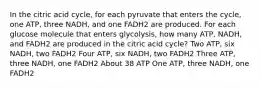 In the citric acid cycle, for each pyruvate that enters the cycle, one ATP, three NADH, and one FADH2 are produced. For each glucose molecule that enters glycolysis, how many ATP, NADH, and FADH2 are produced in the citric acid cycle? Two ATP, six NADH, two FADH2 Four ATP, six NADH, two FADH2 Three ATP, three NADH, one FADH2 About 38 ATP One ATP, three NADH, one FADH2