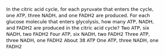 In the citric acid cycle, for each pyruvate that enters the cycle, one ATP, three NADH, and one FADH2 are produced. For each glucose molecule that enters glycolysis, how many ATP, NADH, and FADH2 are produced in the citric acid cycle? Two ATP, six NADH, two FADH2 Four ATP, six NADH, two FADH2 Three ATP, three NADH, one FADH2 About 38 ATP One ATP, three NADH, one FADH2