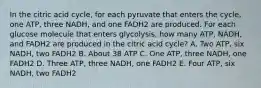 In the citric acid cycle, for each pyruvate that enters the cycle, one ATP, three NADH, and one FADH2 are produced. For each glucose molecule that enters glycolysis, how many ATP, NADH, and FADH2 are produced in the citric acid cycle? A. Two ATP, six NADH, two FADH2 B. About 38 ATP C. One ATP, three NADH, one FADH2 D. Three ATP, three NADH, one FADH2 E. Four ATP, six NADH, two FADH2