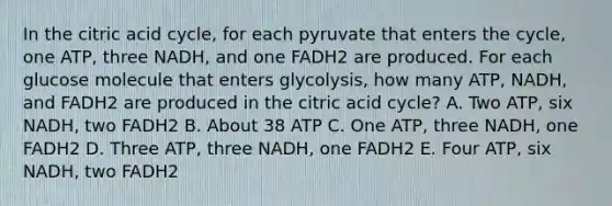 In the citric acid cycle, for each pyruvate that enters the cycle, one ATP, three NADH, and one FADH2 are produced. For each glucose molecule that enters glycolysis, how many ATP, NADH, and FADH2 are produced in the citric acid cycle? A. Two ATP, six NADH, two FADH2 B. About 38 ATP C. One ATP, three NADH, one FADH2 D. Three ATP, three NADH, one FADH2 E. Four ATP, six NADH, two FADH2