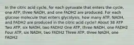 In the citric acid cycle, for each pyruvate that enters the cycle, one ATP, three NADH, and one FADH2 are produced. For each glucose molecule that enters glycolysis, how many ATP, NADH, and FADH2 are produced in the citric acid cycle? About 38 ATP Two ATP, six NADH, two FADH2 One ATP, three NADH, one FADH2 Four ATP, six NADH, two FADH2 Three ATP, three NADH, one FADH2