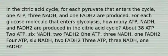 In the citric acid cycle, for each pyruvate that enters the cycle, one ATP, three NADH, and one FADH2 are produced. For each glucose molecule that enters glycolysis, how many ATP, NADH, and FADH2 are produced in the citric acid cycle? About 38 ATP Two ATP, six NADH, two FADH2 One ATP, three NADH, one FADH2 Four ATP, six NADH, two FADH2 Three ATP, three NADH, one FADH2