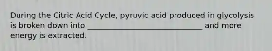 During the Citric Acid Cycle, pyruvic acid produced in glycolysis is broken down into ______________________________ and more energy is extracted.