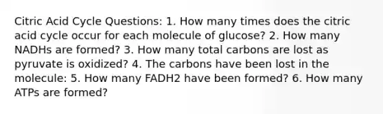 Citric Acid Cycle Questions: 1. How many times does the citric acid cycle occur for each molecule of glucose? 2. How many NADHs are formed? 3. How many total carbons are lost as pyruvate is oxidized? 4. The carbons have been lost in the molecule: 5. How many FADH2 have been formed? 6. How many ATPs are formed?