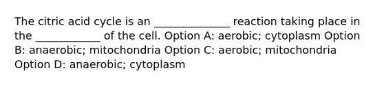 The citric acid cycle is an ______________ reaction taking place in the ____________ of the cell. Option A: aerobic; cytoplasm Option B: anaerobic; mitochondria Option C: aerobic; mitochondria Option D: anaerobic; cytoplasm