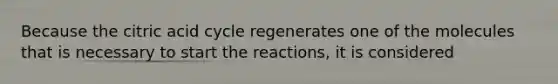 Because the citric acid cycle regenerates one of the molecules that is necessary to start the reactions, it is considered