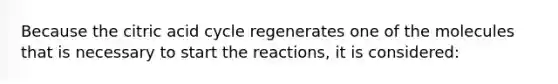 Because the citric acid cycle regenerates one of the molecules that is necessary to start the reactions, it is considered: