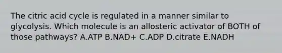 The citric acid cycle is regulated in a manner similar to glycolysis. Which molecule is an allosteric activator of BOTH of those pathways? A.ATP B.NAD+ C.ADP D.citrate E.NADH