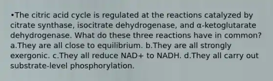 •The citric acid cycle is regulated at the reactions catalyzed by citrate synthase, isocitrate dehydrogenase, and α-ketoglutarate dehydrogenase. What do these three reactions have in common? a.They are all close to equilibrium. b.They are all strongly exergonic. c.They all reduce NAD+ to NADH. d.They all carry out substrate-level phosphorylation.