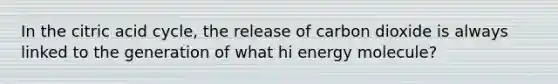 In the citric acid cycle, the release of carbon dioxide is always linked to the generation of what hi energy molecule?