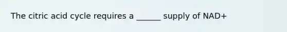 The citric acid cycle requires a ______ supply of NAD+