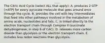 The Citric Acid Cycle (select ALL that apply): A. produces 2 GTP (=ATP) for every pyruvate molecule that goes around once through the cycle. B. provides the cell with key intermediates that feed into other pathways involved in the metabolism of amino acids, nucleotides and fats. C. is linked directly to the electron transport chain through Complex II (succinate dehydrogenase, in step 6 of CAC). D. releases more carbon dioxide than glycolysis or the electron transport chain. E. includes less redox reactions than glycolysis.