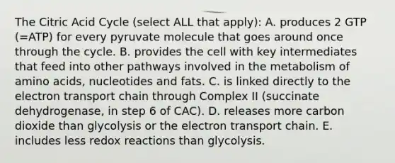 The Citric Acid Cycle (select ALL that apply): A. produces 2 GTP (=ATP) for every pyruvate molecule that goes around once through the cycle. B. provides the cell with key intermediates that feed into other pathways involved in the metabolism of amino acids, nucleotides and fats. C. is linked directly to the electron transport chain through Complex II (succinate dehydrogenase, in step 6 of CAC). D. releases more carbon dioxide than glycolysis or the electron transport chain. E. includes less redox reactions than glycolysis.