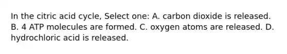 In the citric acid cycle, Select one: A. carbon dioxide is released. B. 4 ATP molecules are formed. C. oxygen atoms are released. D. hydrochloric acid is released.