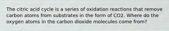 The citric acid cycle is a series of oxidation reactions that remove carbon atoms from substrates in the form of CO2. Where do the oxygen atoms in the carbon dioxide molecules come from?