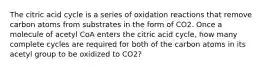 The citric acid cycle is a series of oxidation reactions that remove carbon atoms from substrates in the form of CO2. Once a molecule of acetyl CoA enters the citric acid cycle, how many complete cycles are required for both of the carbon atoms in its acetyl group to be oxidized to CO2?