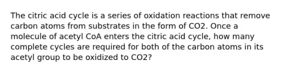 The citric acid cycle is a series of oxidation reactions that remove carbon atoms from substrates in the form of CO2. Once a molecule of acetyl CoA enters the citric acid cycle, how many complete cycles are required for both of the carbon atoms in its acetyl group to be oxidized to CO2?