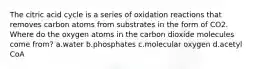 The citric acid cycle is a series of oxidation reactions that removes carbon atoms from substrates in the form of CO2. Where do the oxygen atoms in the carbon dioxide molecules come from? ​a.​water ​b.​phosphates ​c.​molecular oxygen ​d.​acetyl CoA