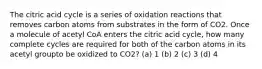 The citric acid cycle is a series of oxidation reactions that removes carbon atoms from substrates in the form of CO2. Once a molecule of acetyl CoA enters the citric acid cycle, how many complete cycles are required for both of the carbon atoms in its acetyl groupto be oxidized to CO2? (a) 1 (b) 2 (c) 3 (d) 4