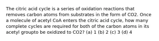 The citric acid cycle is a series of oxidation reactions that removes carbon atoms from substrates in the form of CO2. Once a molecule of acetyl CoA enters the citric acid cycle, how many complete cycles are required for both of the carbon atoms in its acetyl groupto be oxidized to CO2? (a) 1 (b) 2 (c) 3 (d) 4