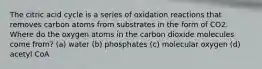 The citric acid cycle is a series of oxidation reactions that removes carbon atoms from substrates in the form of CO2. Where do the oxygen atoms in the carbon dioxide molecules come from? (a) water (b) phosphates (c) molecular oxygen (d) acetyl CoA